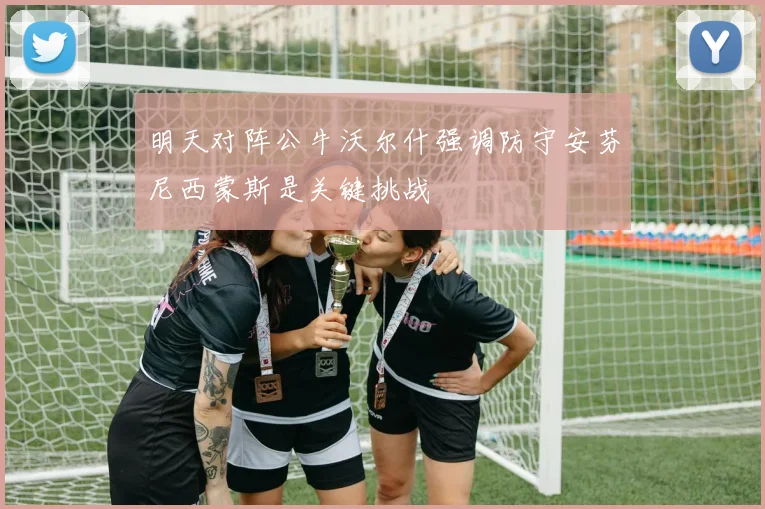 明天对阵公牛沃尔什强调防守安芬尼西蒙斯是关键挑战
