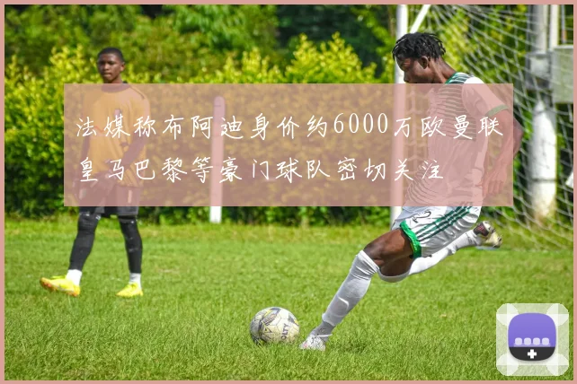 法媒称布阿迪身价约6000万欧曼联皇马巴黎等豪门球队密切关注