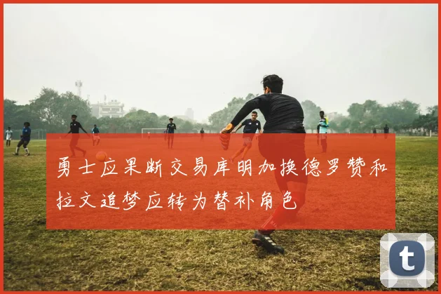 勇士应果断交易库明加换德罗赞和拉文追梦应转为替补角色