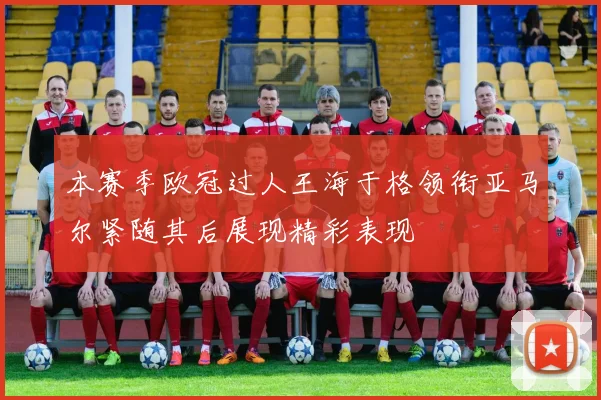 本赛季欧冠过人王海于格领衔亚马尔紧随其后展现精彩表现