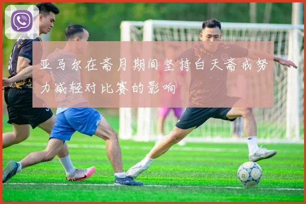 亚马尔在斋月期间坚持白天斋戒努力减轻对比赛的影响