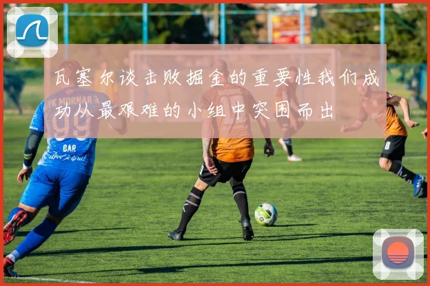瓦塞尔谈击败掘金的重要性我们成功从最艰难的小组中突围而出
