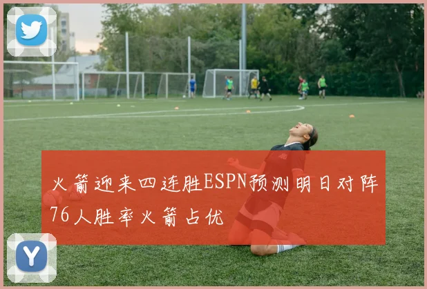 火箭迎来四连胜ESPN预测明日对阵76人胜率火箭占优