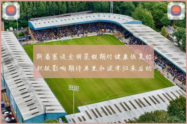 斯潘塞谈全明星假期对健康恢复的积极影响期待库里和波津归来后的全新面貌