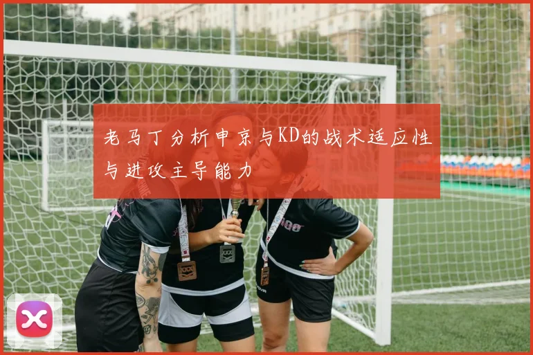 老马丁分析申京与KD的战术适应性与进攻主导能力
