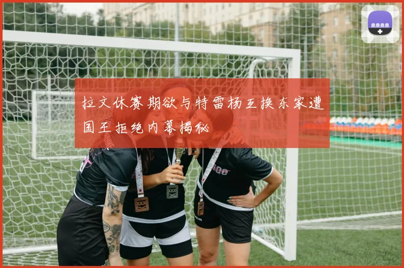 拉文休赛期欲与特雷杨互换东家遭国王拒绝内幕揭秘