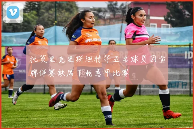 托莫里克里斯坦特等五名球员因黄牌停赛缺席下轮意甲比赛