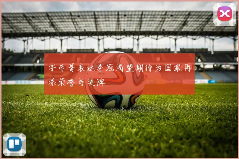 字母哥表达夺冠渴望期待为国家再添荣誉与奖牌