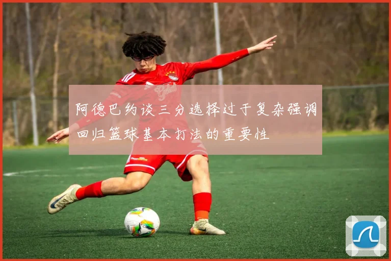 阿德巴约谈三分选择过于复杂强调回归篮球基本打法的重要性