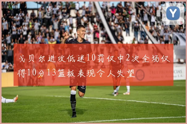戈贝尔进攻低迷10罚仅中2次全场仅得10分13篮板表现令人失望