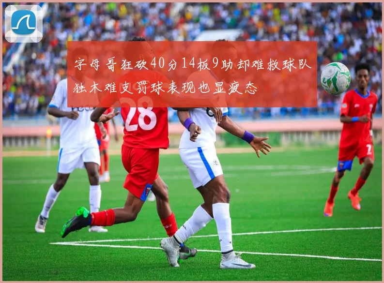 字母哥狂砍40分14板9助却难救球队独木难支罚球表现也显疲态