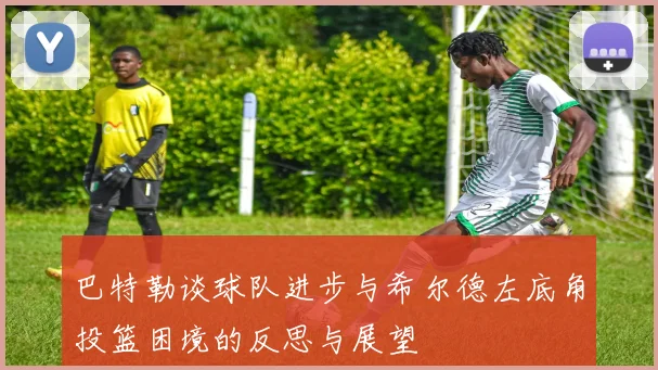 巴特勒谈球队进步与希尔德左底角投篮困境的反思与展望