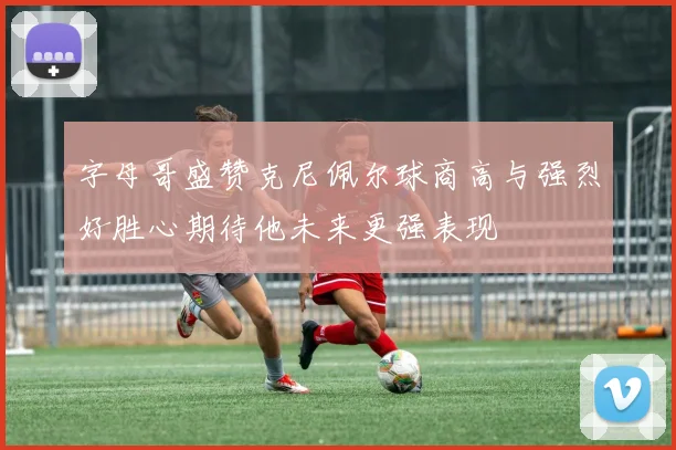 字母哥盛赞克尼佩尔球商高与强烈好胜心期待他未来更强表现
