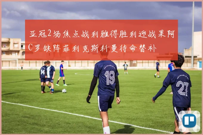 亚冠2场焦点战利雅得胜利迎战果阿C罗缺阵菲利克斯科曼待命替补